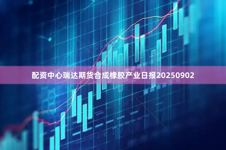 配资中心瑞达期货合成橡胶产业日报20250902