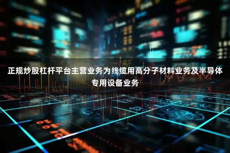 正规炒股杠杆平台主营业务为线缆用高分子材料业务及半导体专用设备业务