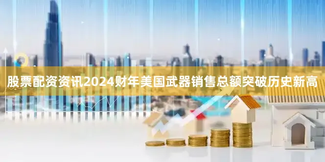 股票配资资讯2024财年美国武器销售总额突破历史新高