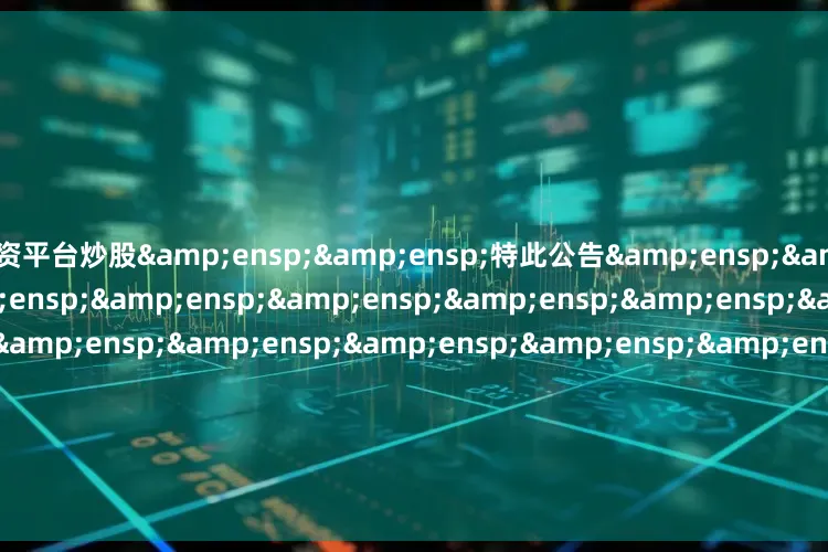 配资平台炒股&ensp;&ensp;特此公告&ensp;&ensp;&ensp;&ensp;&ensp;&ensp;&ensp;&ensp;&ensp;&ensp;&ensp;&ensp;&ensp;&ensp;&ensp;&ensp;&ensp;
